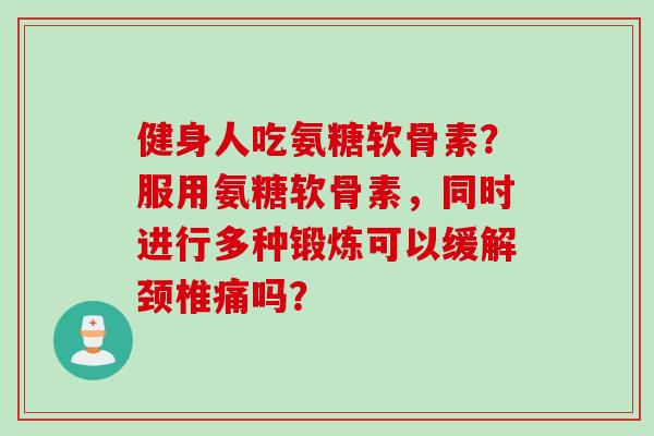 健身人吃氨糖软骨素?服用氨糖软骨素,同时进行多种锻炼可以缓解颈椎痛吗? 健身人吃氨糖软骨素?服用氨糖软骨素,同时进行多种锻炼可以缓解颈椎痛吗?