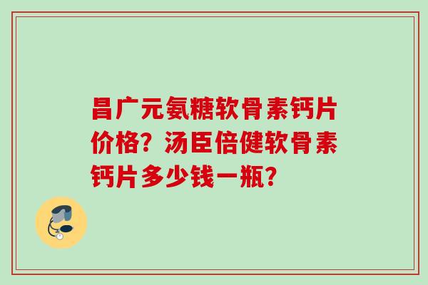 昌广元氨糖软骨素钙片价格?汤臣倍健软骨素钙片多少钱一瓶? 昌广元氨糖软骨素钙片价格?汤臣倍健软骨素钙片多少钱一瓶?
