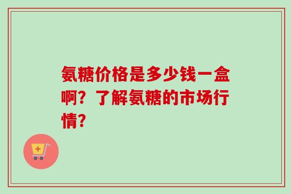 氨糖价格是多少钱一盒啊？了解氨糖的市场行情？