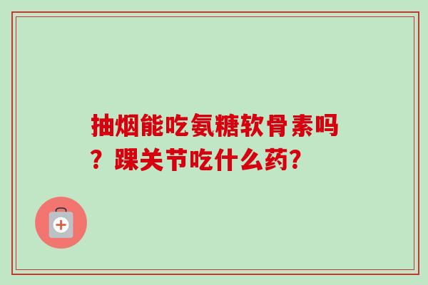 抽烟能吃氨糖软骨素吗?踝关节吃什么药? 抽烟能吃氨糖软骨素吗?踝关节吃什么药?