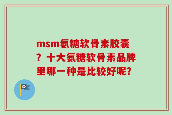 msm氨糖软骨素胶囊?十大氨糖软骨素品牌里哪一种是比较好呢? msm氨糖软骨素胶囊?十大氨糖软骨素品牌里哪一种是比较好呢?