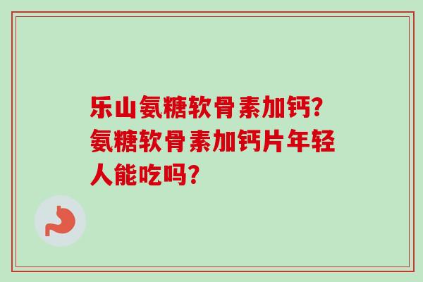 乐山氨糖软骨素加钙?氨糖软骨素加钙片年轻人能吃吗? 乐山氨糖软骨素加钙?氨糖软骨素加钙片年轻人能吃吗?