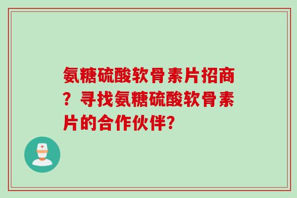 氨糖硫酸软骨素片招商？寻找氨糖硫酸软骨素片的合作伙伴？