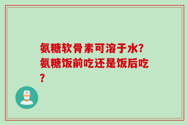 氨糖软骨素可溶于水？氨糖饭前吃还是饭后吃？
