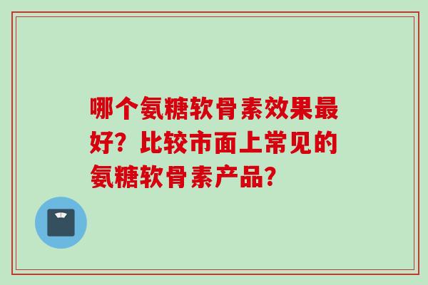 哪个氨糖软骨素效果最好？比较市面上常见的氨糖软骨素产品？