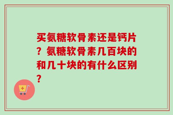 买氨糖软骨素还是钙片?氨糖软骨素几百块的和几十块的有什么区别? 买氨糖软骨素还是钙片?氨糖软骨素几百块的和几十块的有什么区别?