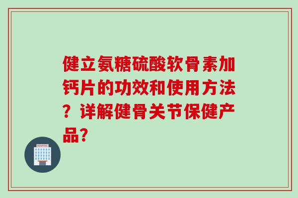 健立氨糖硫酸软骨素加钙片的功效和使用方法？详解健骨关节保健产品？