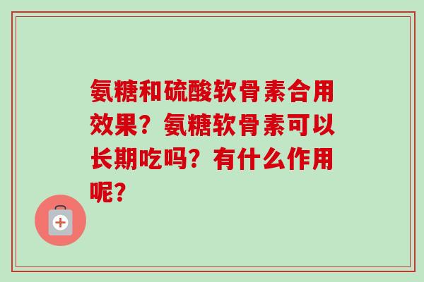 氨糖和硫酸软骨素合用效果?氨糖软骨素可以长期吃吗?有什么作用呢? 氨糖和硫酸软骨素合用效果?氨糖软骨素可以长期吃吗?有什么作用呢?