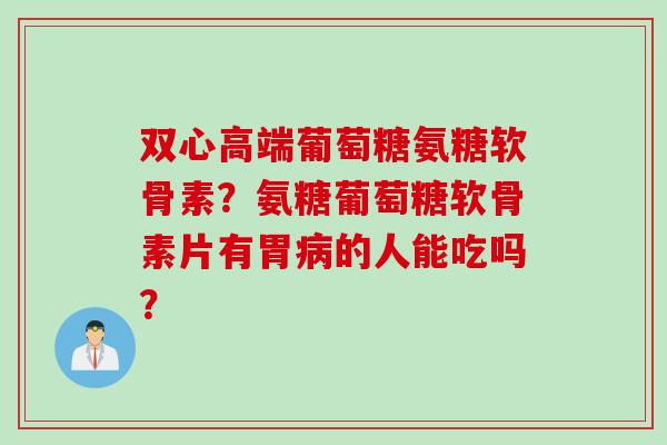 双心高端葡萄糖氨糖软骨素？氨糖葡萄糖软骨素片有胃的人能吃吗？