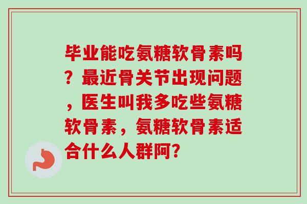 毕业能吃氨糖软骨素吗?近骨关节出现问题,医生叫我多吃些氨糖软骨素,氨糖软骨素适合什么人群阿? 毕业能吃氨糖软骨素吗?近骨关节出现问题,医生叫我多吃些氨糖软骨素,氨糖软骨素适合什么人群阿?