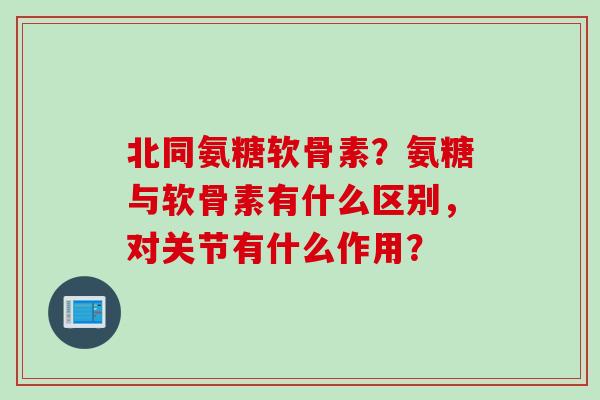 北同氨糖软骨素？氨糖与软骨素有什么区别，对关节有什么作用？