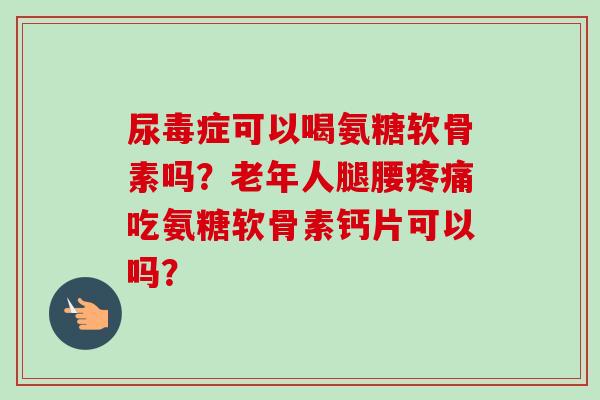 尿毒症可以喝氨糖软骨素吗？老年人腿腰疼痛吃氨糖软骨素钙片可以吗？
