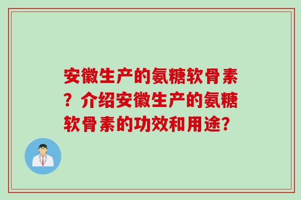 安徽生产的氨糖软骨素？介绍安徽生产的氨糖软骨素的功效和用途？