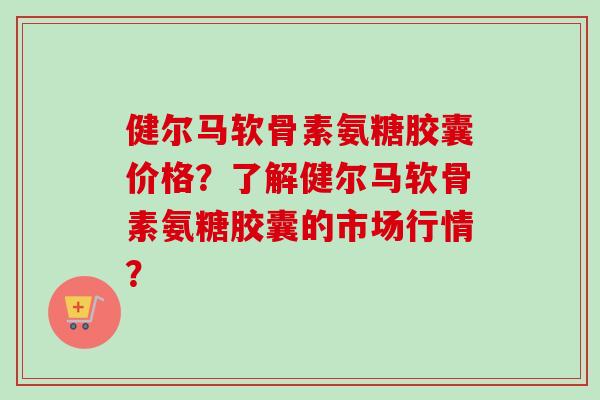 健尔马软骨素氨糖胶囊价格？了解健尔马软骨素氨糖胶囊的市场行情？