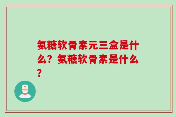 氨糖软骨素元三盒是什么？氨糖软骨素是什么？