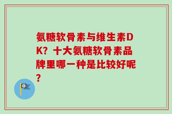 氨糖软骨素与维生素DK？十大氨糖软骨素品牌里哪一种是比较好呢？