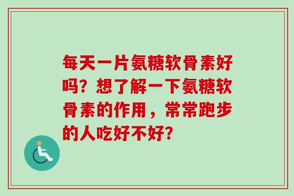 每天一片氨糖软骨素好吗？想了解一下氨糖软骨素的作用，常常跑步的人吃好不好？