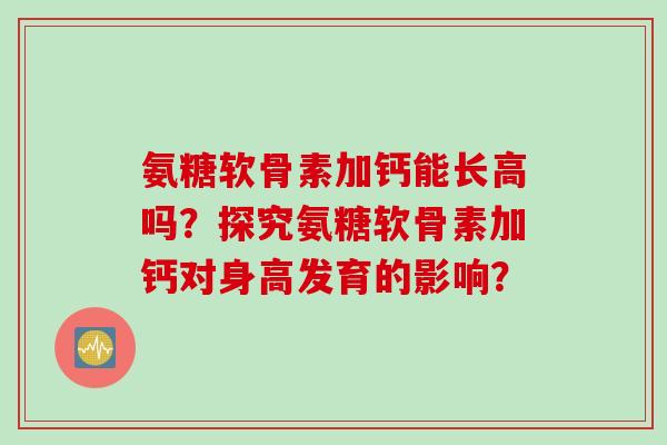 氨糖软骨素加钙能长高吗？探究氨糖软骨素加钙对身高发育的影响？