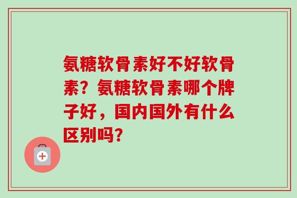 氨糖软骨素好不好软骨素？氨糖软骨素哪个牌子好，国内国外有什么区别吗？