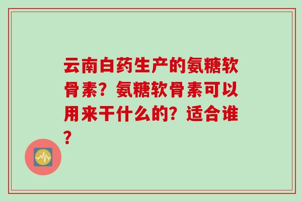 云南白药生产的氨糖软骨素？氨糖软骨素可以用来干什么的？适合谁？