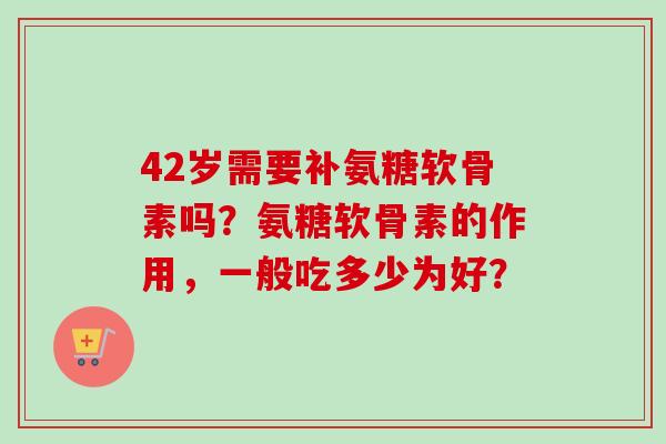 42岁需要补氨糖软骨素吗？氨糖软骨素的作用，一般吃多少为好？