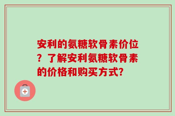安利的氨糖软骨素价位？了解安利氨糖软骨素的价格和购买方式？