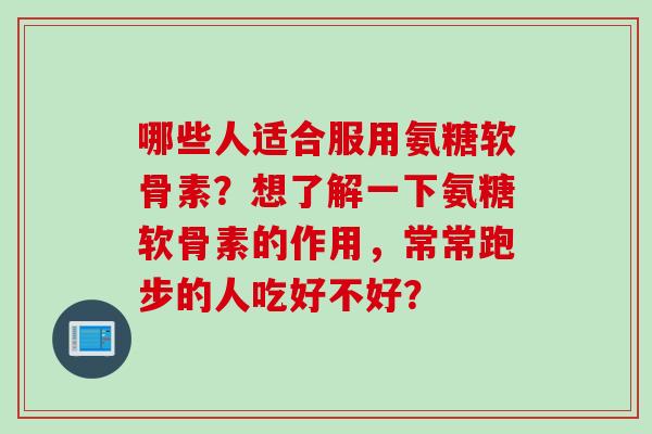 哪些人适合服用氨糖软骨素？想了解一下氨糖软骨素的作用，常常跑步的人吃好不好？