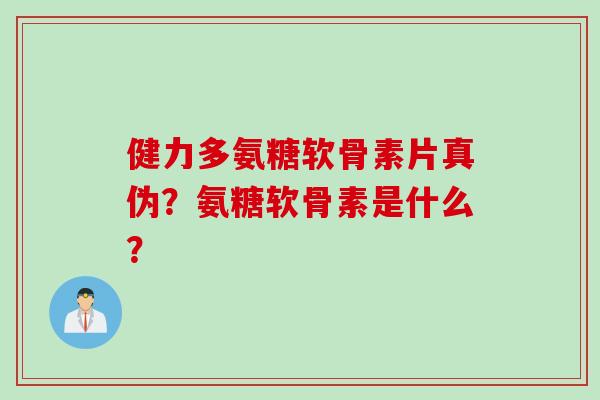 健力多氨糖软骨素片真伪？氨糖软骨素是什么？
