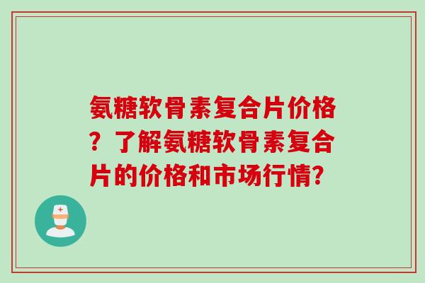 氨糖软骨素复合片价格？了解氨糖软骨素复合片的价格和市场行情？