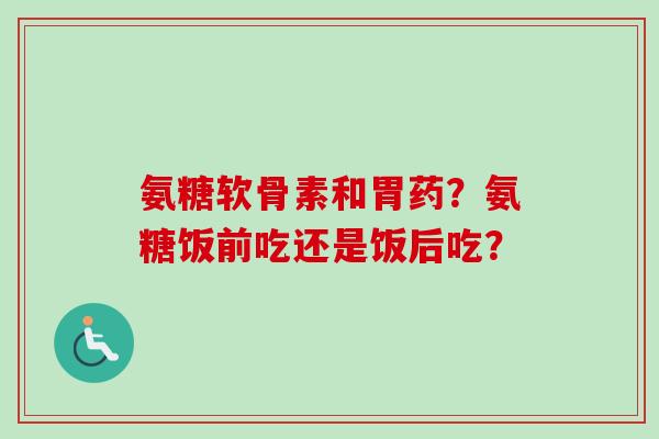 氨糖软骨素和胃药？氨糖饭前吃还是饭后吃？