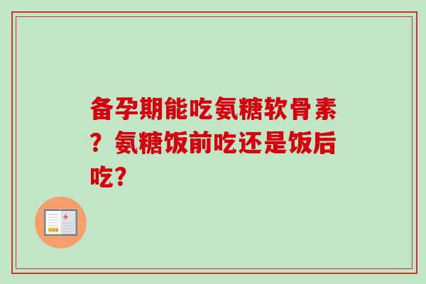 备孕期能吃氨糖软骨素?氨糖饭前吃还是饭后吃? 备孕期能吃氨糖软骨素?氨糖饭前吃还是饭后吃?
