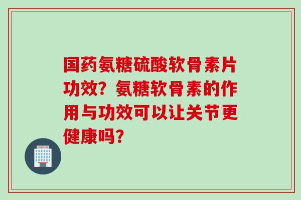 国药氨糖硫酸软骨素片功效？氨糖软骨素的作用与功效可以让关节更健康吗？