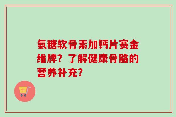 氨糖软骨素加钙片赛金维牌?了解健康骨骼的营养补充? 氨糖软骨素加钙片赛金维牌?了解健康骨骼的营养补充?