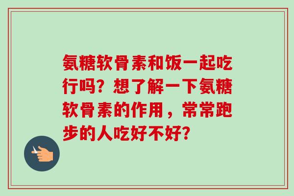 氨糖软骨素和饭一起吃行吗？想了解一下氨糖软骨素的作用，常常跑步的人吃好不好？