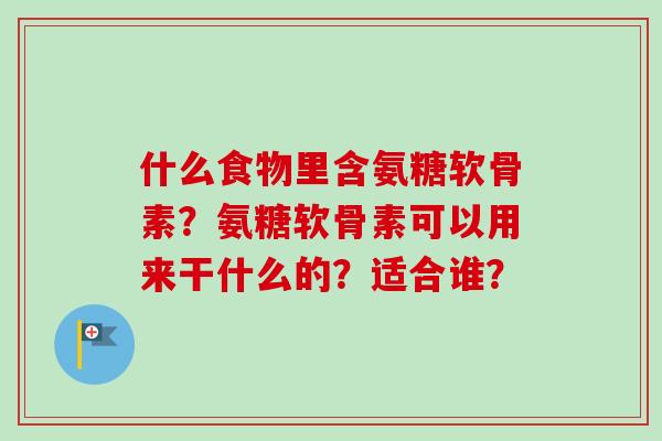 什么食物里含氨糖软骨素?氨糖软骨素可以用来干什么的?适合谁? 什么食物里含氨糖软骨素?氨糖软骨素可以用来干什么的?适合谁?