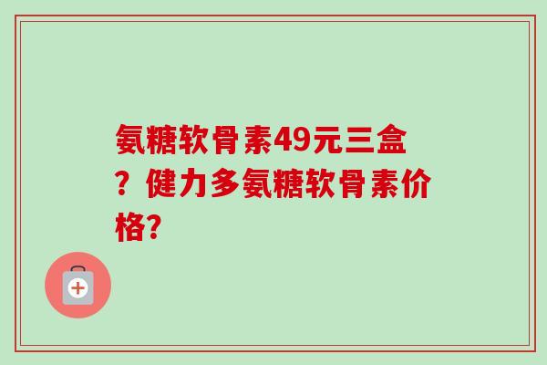 氨糖软骨素49元三盒?健力多氨糖软骨素价格? 氨糖软骨素49元三盒?健力多氨糖软骨素价格?