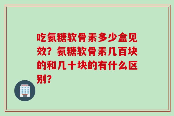 吃氨糖软骨素多少盒见效?氨糖软骨素几百块的和几十块的有什么区别? 吃氨糖软骨素多少盒见效?氨糖软骨素几百块的和几十块的有什么区别?
