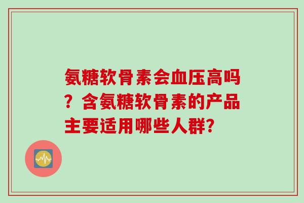氨糖软骨素会高吗?含氨糖软骨素的产品主要适用哪些人群? 氨糖软骨素会高吗?含氨糖软骨素的产品主要适用哪些人群?