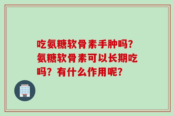 吃氨糖软骨素手肿吗？氨糖软骨素可以长期吃吗？有什么作用呢？
