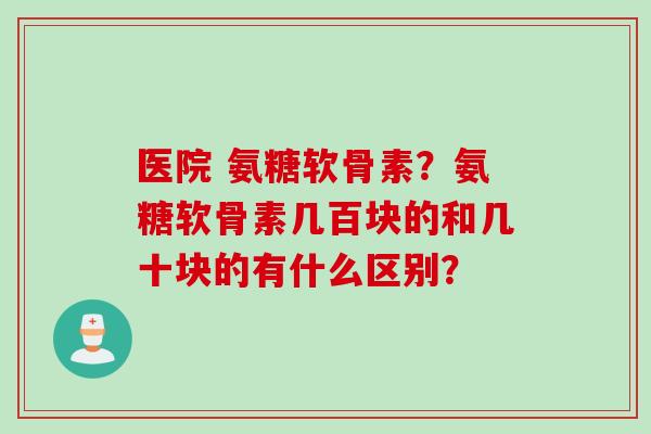 医院 氨糖软骨素？氨糖软骨素几百块的和几十块的有什么区别？