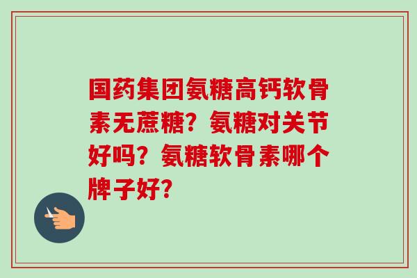 国药集团氨糖高钙软骨素无蔗糖？氨糖对关节好吗？氨糖软骨素哪个牌子好？