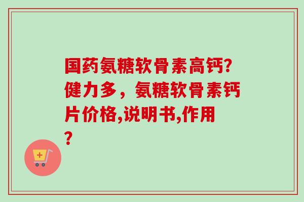 国药氨糖软骨素高钙?健力多,氨糖软骨素钙片价格,说明书,作用? 国药氨糖软骨素高钙?健力多,氨糖软骨素钙片价格,说明书,作用?