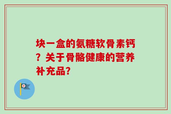 块一盒的氨糖软骨素钙？关于骨骼健康的营养补充品？