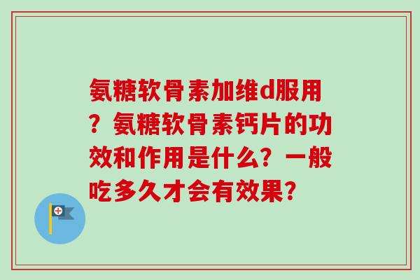氨糖软骨素加维d服用？氨糖软骨素钙片的功效和作用是什么？一般吃多久才会有效果？