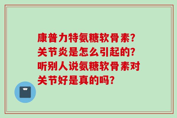 康普力特氨糖软骨素?是怎么引起的?听别人说氨糖软骨素对关节好是真的吗? 康普力特氨糖软骨素?是怎么引起的?听别人说氨糖软骨素对关节好是真的吗?