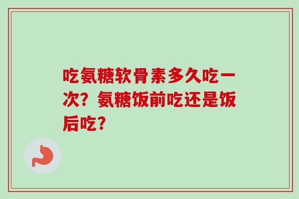 吃氨糖软骨素多久吃一次？氨糖饭前吃还是饭后吃？