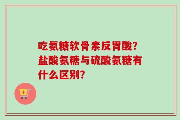 吃氨糖软骨素反胃酸?盐酸氨糖与硫酸氨糖有什么区别? 吃氨糖软骨素反胃酸?盐酸氨糖与硫酸氨糖有什么区别?