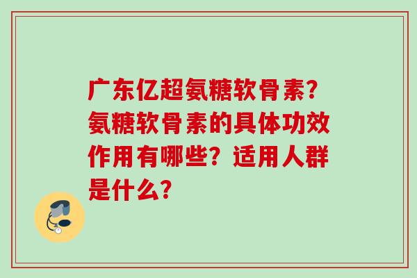 广东亿超氨糖软骨素？氨糖软骨素的具体功效作用有哪些？适用人群是什么？