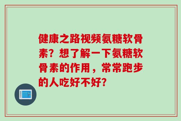 健康之路视频氨糖软骨素？想了解一下氨糖软骨素的作用，常常跑步的人吃好不好？