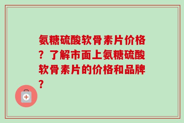 氨糖硫酸软骨素片价格？了解市面上氨糖硫酸软骨素片的价格和品牌？